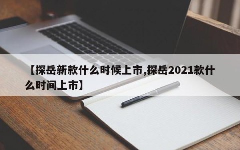 【探岳新款什么时候上市,探岳2021款什么时间上市】