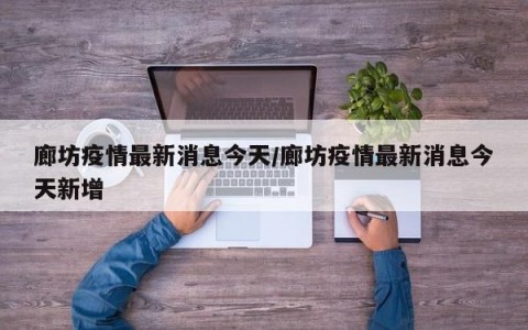 廊坊疫情最新消息今天/廊坊疫情最新消息今天新增
