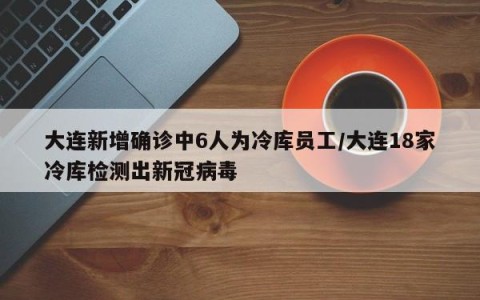 大连新增确诊中6人为冷库员工/大连18家冷库检测出新冠病毒