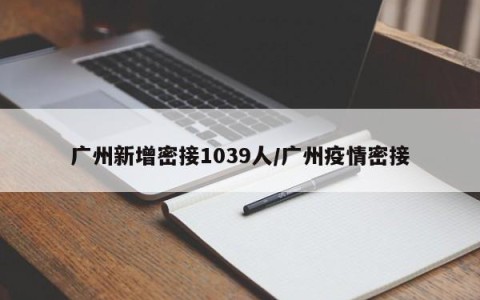 广州新增密接1039人/广州疫情密接