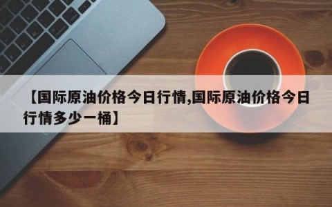 【国际原油价格今日行情,国际原油价格今日行情多少一桶】