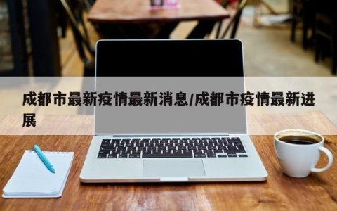 成都市最新疫情最新消息/成都市疫情最新进展