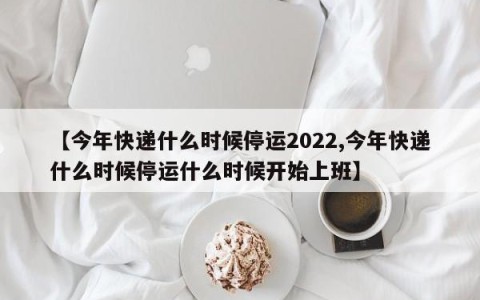 【今年快递什么时候停运2022,今年快递什么时候停运什么时候开始上班】