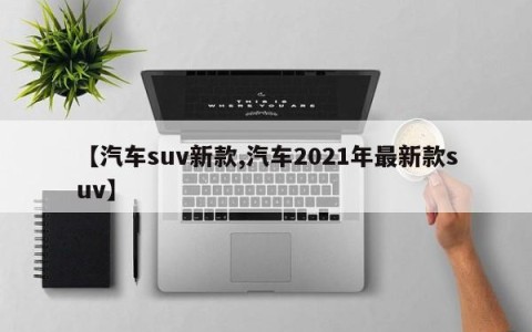 【汽车suv新款,汽车2021年最新款suv】