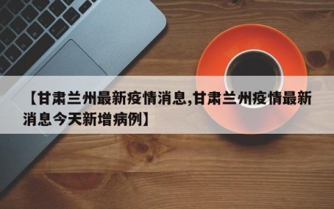 【甘肃兰州最新疫情消息,甘肃兰州疫情最新消息今天新增病例】