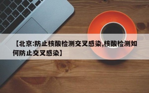 【北京:防止核酸检测交叉感染,核酸检测如何防止交叉感染】