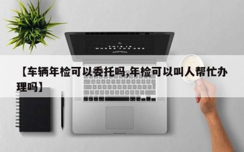 【车辆年检可以委托吗,年检可以叫人帮忙办理吗】
