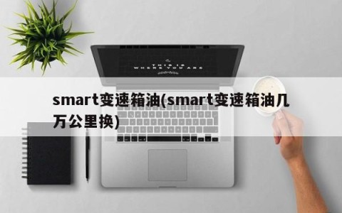 smart变速箱油(smart变速箱油几万公里换)