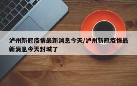 泸州新冠疫情最新消息今天/泸州新冠疫情最新消息今天封城了