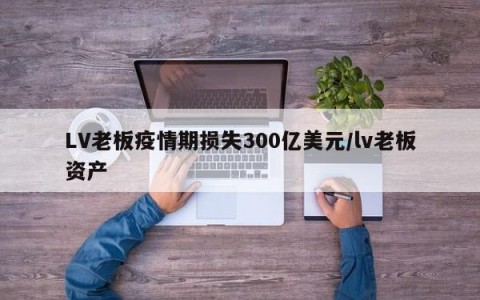 LV老板疫情期损失300亿美元/lv老板资产