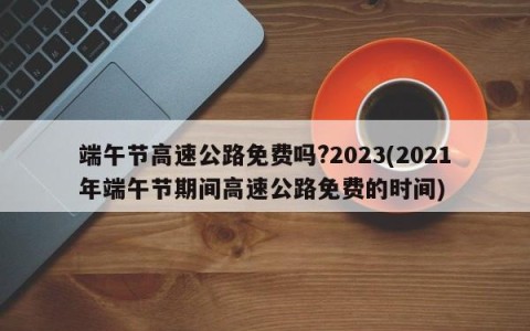 端午节高速公路免费吗?2023(2021年端午节期间高速公路免费的时间)