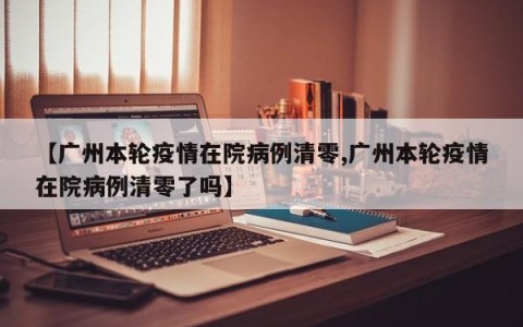 【广州本轮疫情在院病例清零,广州本轮疫情在院病例清零了吗】