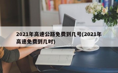 2021年高速公路免费到几号(2021年高速免费到几时)