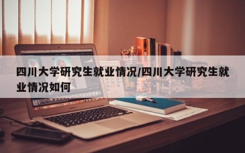 四川大学研究生就业情况/四川大学研究生就业情况如何