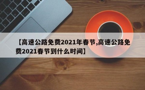 【高速公路免费2021年春节,高速公路免费2021春节到什么时间】