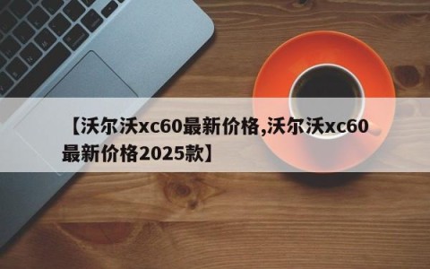 【沃尔沃xc60最新价格,沃尔沃xc60最新价格2025款】