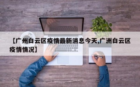 【广州白云区疫情最新消息今天,广洲白云区疫情情况】