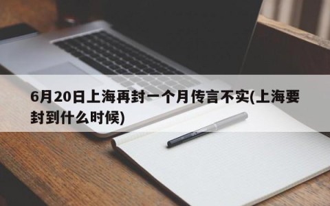 6月20日上海再封一个月传言不实(上海要封到什么时候)