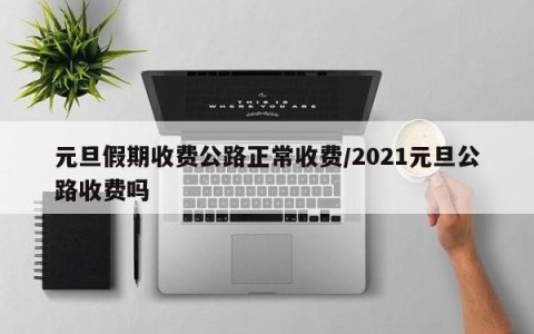 元旦假期收费公路正常收费/2021元旦公路收费吗