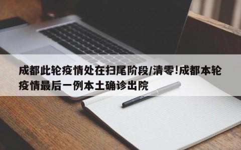 成都此轮疫情处在扫尾阶段/清零!成都本轮疫情最后一例本土确诊出院