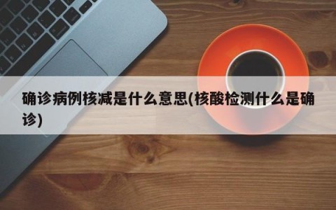 确诊病例核减是什么意思(核酸检测什么是确诊)