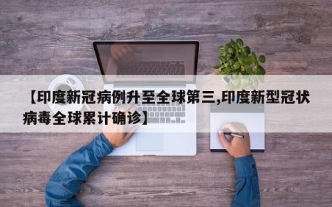 【印度新冠病例升至全球第三,印度新型冠状病毒全球累计确诊】