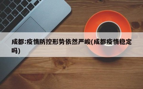 成都:疫情防控形势依然严峻(成都疫情稳定吗)