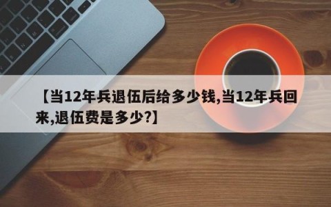 【当12年兵退伍后给多少钱,当12年兵回来,退伍费是多少?】