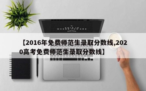 【2016年免费师范生录取分数线,2020高考免费师范生录取分数线】