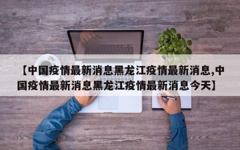 【中国疫情最新消息黑龙江疫情最新消息,中国疫情最新消息黑龙江疫情最新消息今天】