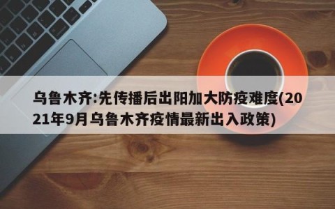 乌鲁木齐:先传播后出阳加大防疫难度(2021年9月乌鲁木齐疫情最新出入政策)