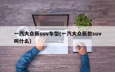 一汽大众新suv车型(一汽大众新款suv叫什么)