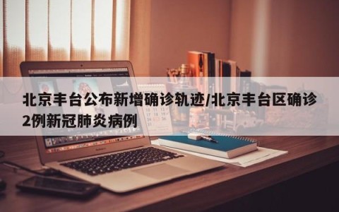 北京丰台公布新增确诊轨迹/北京丰台区确诊2例新冠肺炎病例