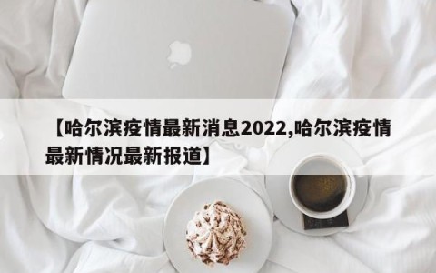 【哈尔滨疫情最新消息2022,哈尔滨疫情最新情况最新报道】