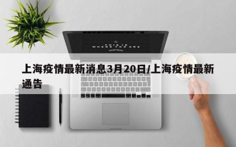 上海疫情最新消息3月20日/上海疫情最新通告