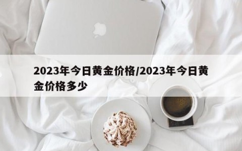 2023年今日黄金价格/2023年今日黄金价格多少