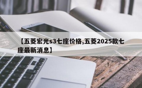 【五菱宏光s3七座价格,五菱2025款七座最新消息】