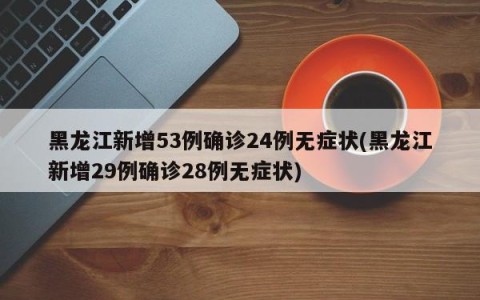 黑龙江新增53例确诊24例无症状(黑龙江新增29例确诊28例无症状)