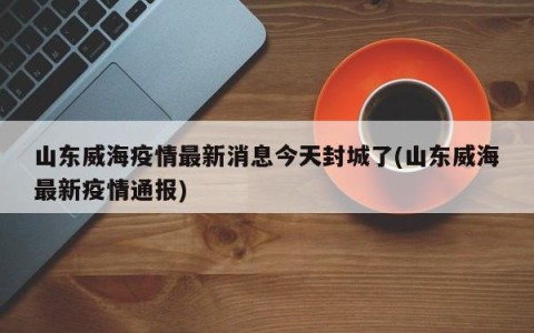 山东威海疫情最新消息今天封城了(山东威海最新疫情通报)
